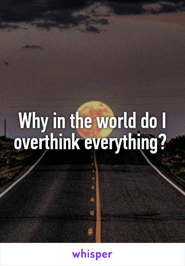 Why in the world do I overthink everything? 
