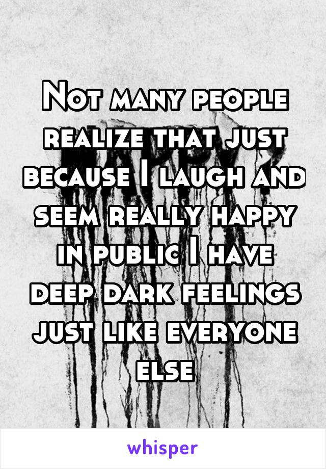 Not many people realize that just because I laugh and seem really happy in public I have deep dark feelings just like everyone else