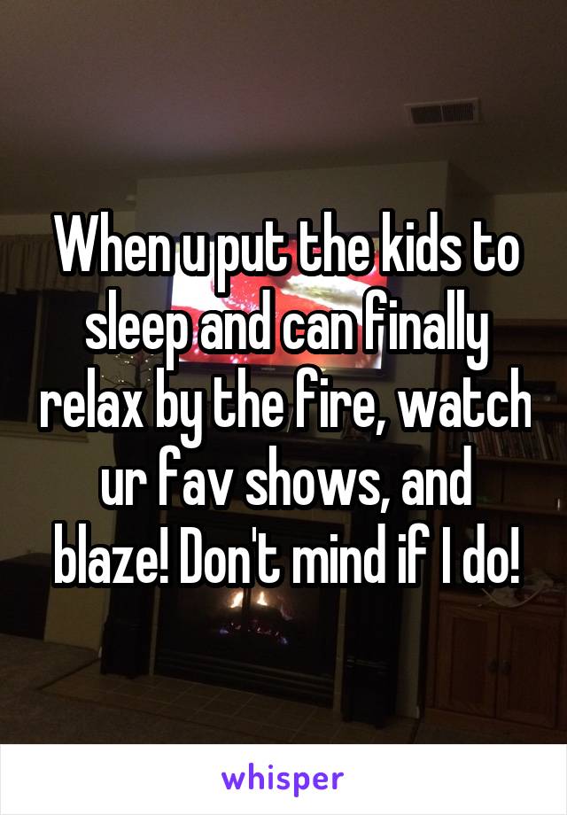 When u put the kids to sleep and can finally relax by the fire, watch ur fav shows, and blaze! Don't mind if I do!