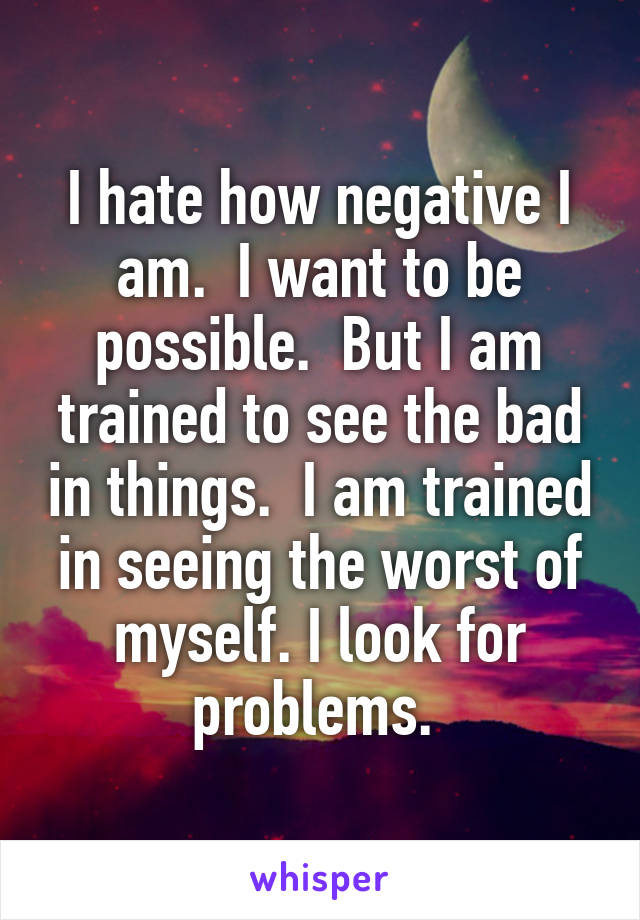 I hate how negative I am.  I want to be possible.  But I am trained to see the bad in things.  I am trained in seeing the worst of myself. I look for problems. 