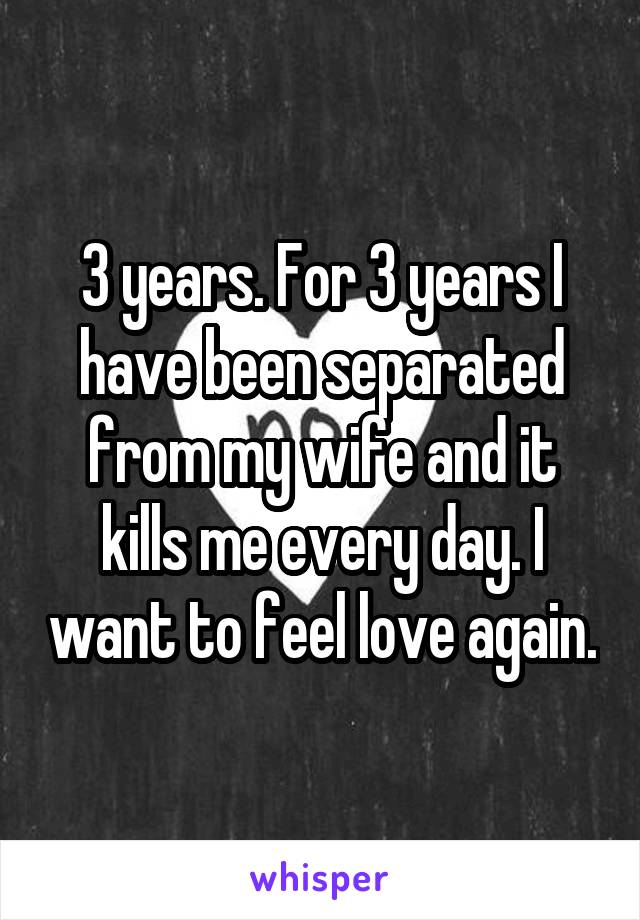 3 years. For 3 years I have been separated from my wife and it kills me every day. I want to feel love again.