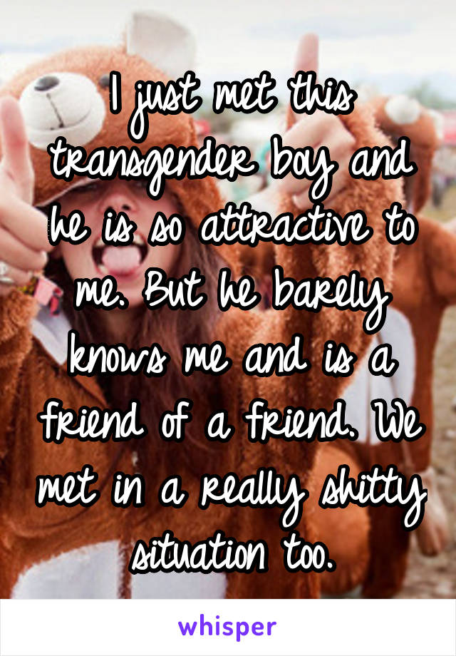 I just met this transgender boy and he is so attractive to me. But he barely knows me and is a friend of a friend. We met in a really shitty situation too.