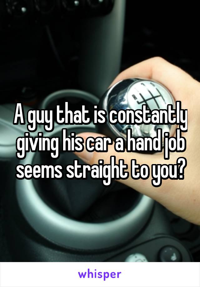A guy that is constantly giving his car a hand job seems straight to you?