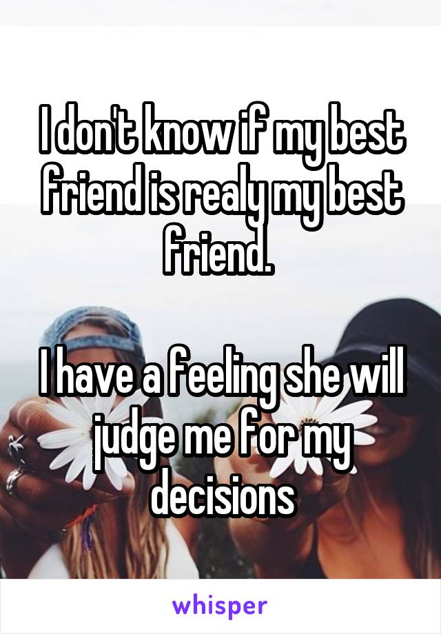 I don't know if my best friend is realy my best friend. 

I have a feeling she will judge me for my decisions