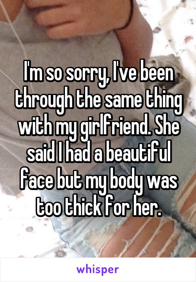 I'm so sorry, I've been through the same thing with my girlfriend. She said I had a beautiful face but my body was too thick for her.