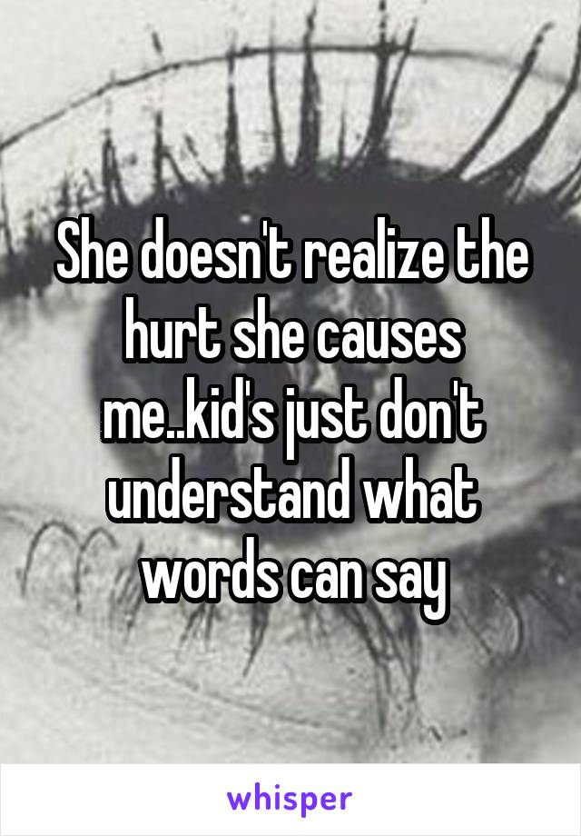 She doesn't realize the hurt she causes me..kid's just don't understand what words can say
