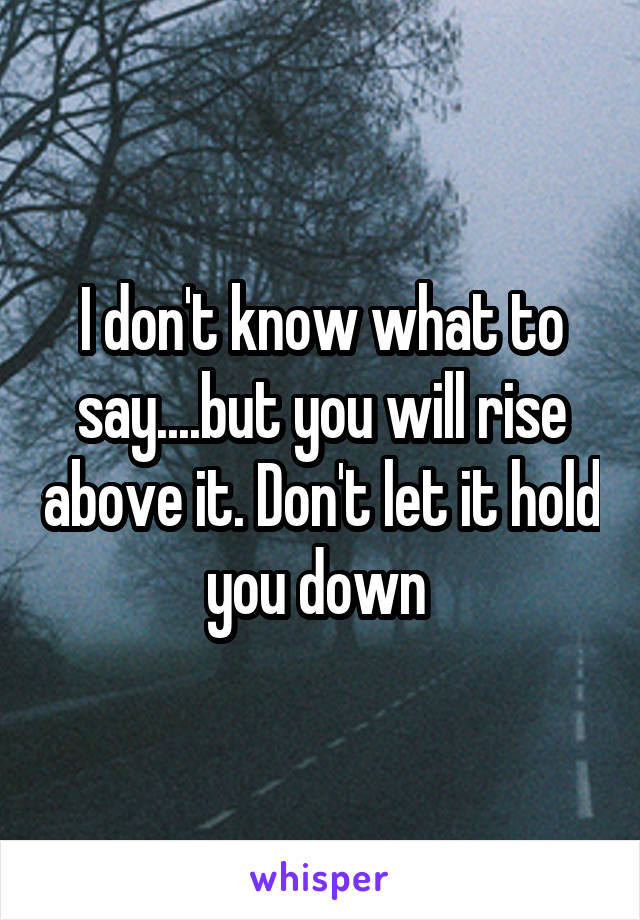 I don't know what to say....but you will rise above it. Don't let it hold you down 