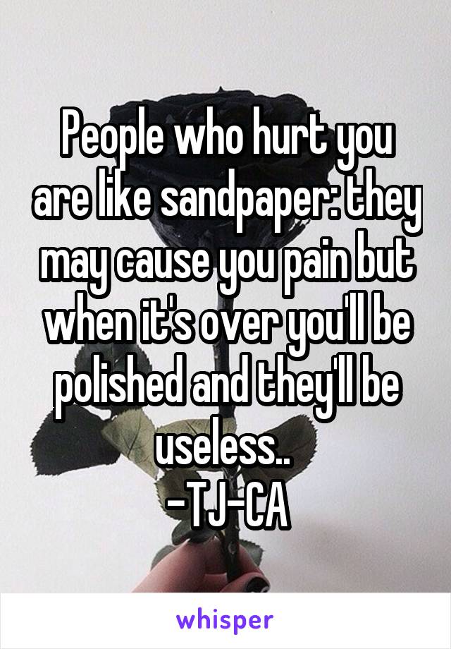 People who hurt you are like sandpaper: they may cause you pain but when it's over you'll be polished and they'll be useless.. 
-TJ-CA