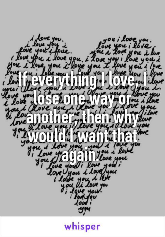 If everything I love, I lose one way or another, then why would I want that again. 