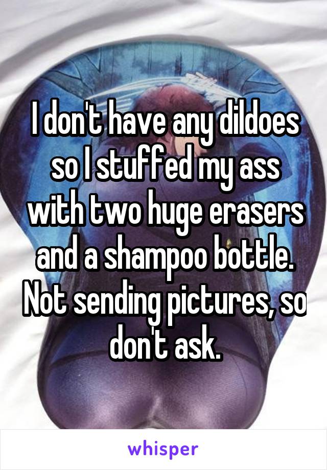 I don't have any dildoes so I stuffed my ass with two huge erasers and a shampoo bottle. Not sending pictures, so don't ask.
