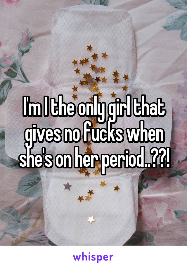 I'm I the only girl that gives no fucks when she's on her period..??!