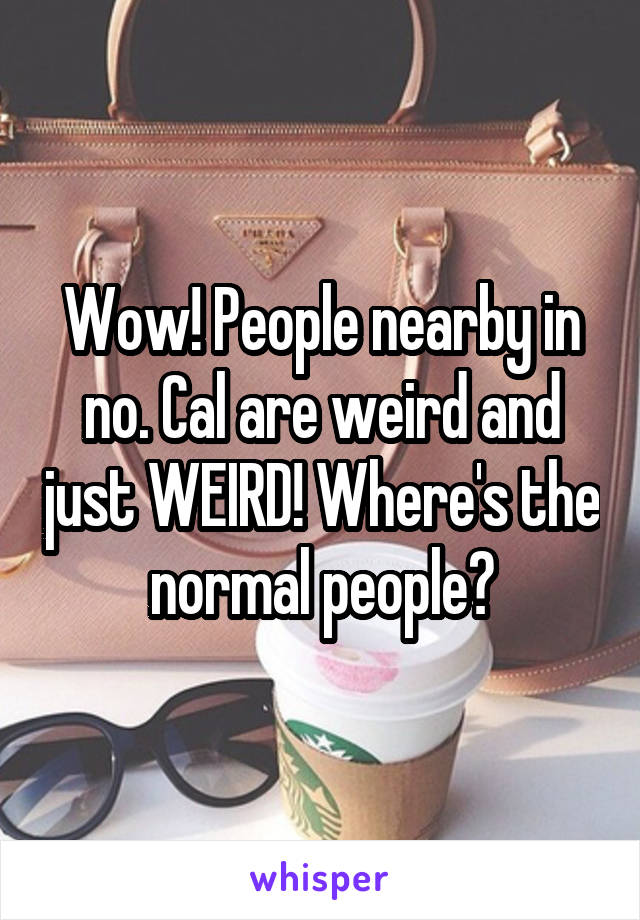 Wow! People nearby in no. Cal are weird and just WEIRD! Where's the normal people?