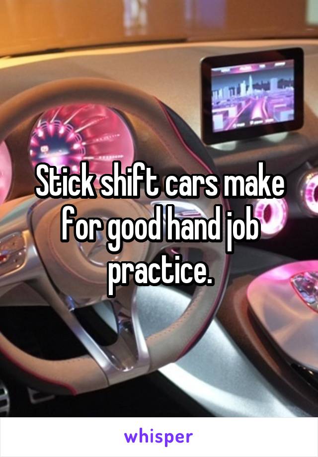 Stick shift cars make for good hand job practice.