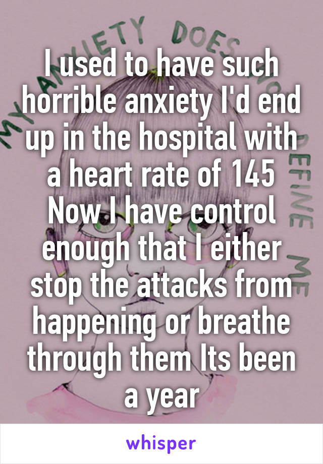 I used to have such horrible anxiety I'd end up in the hospital with a heart rate of 145 Now I have control enough that I either stop the attacks from happening or breathe through them Its been a year