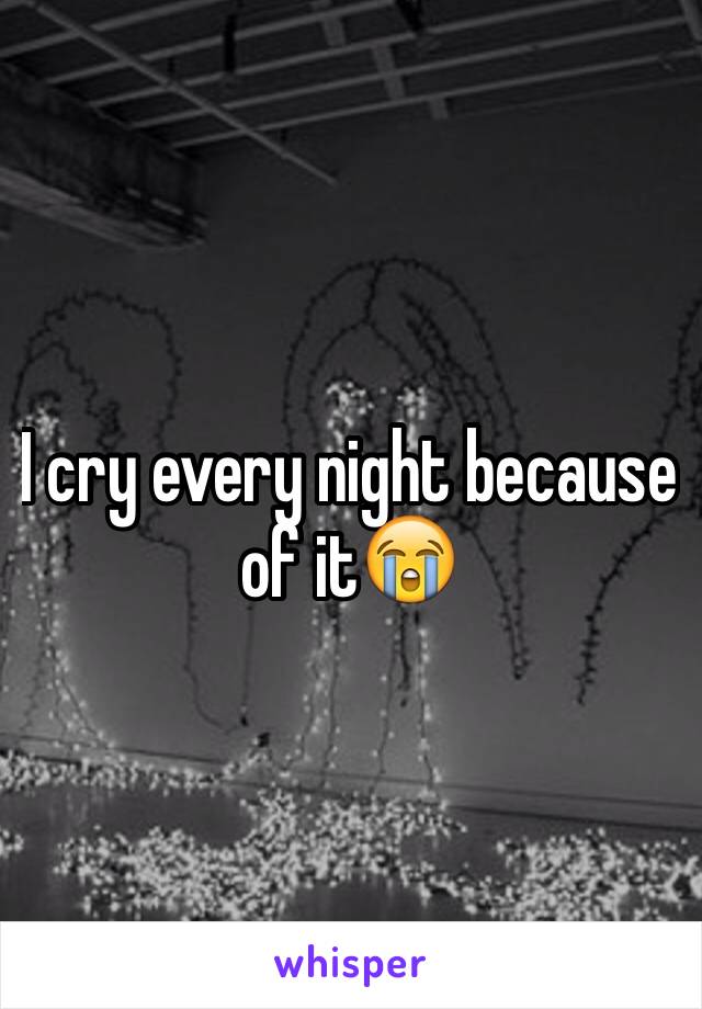 I cry every night because of it😭