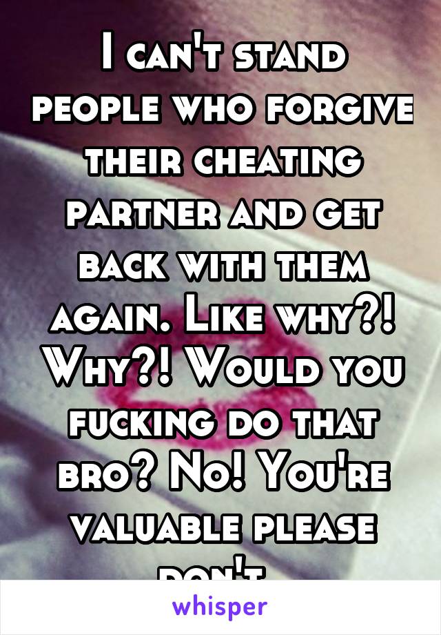 I can't stand people who forgive their cheating partner and get back with them again. Like why?! Why?! Would you fucking do that bro? No! You're valuable please don't. 