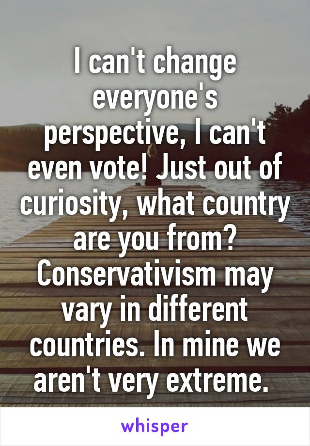 I can't change everyone's perspective, I can't even vote! Just out of curiosity, what country are you from? Conservativism may vary in different countries. In mine we aren't very extreme. 