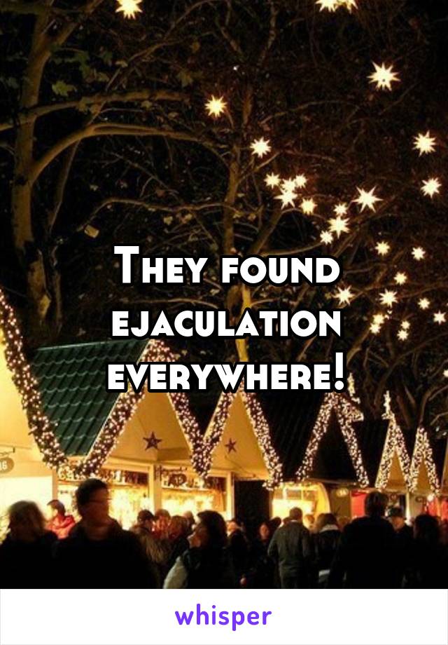 They found ejaculation everywhere!