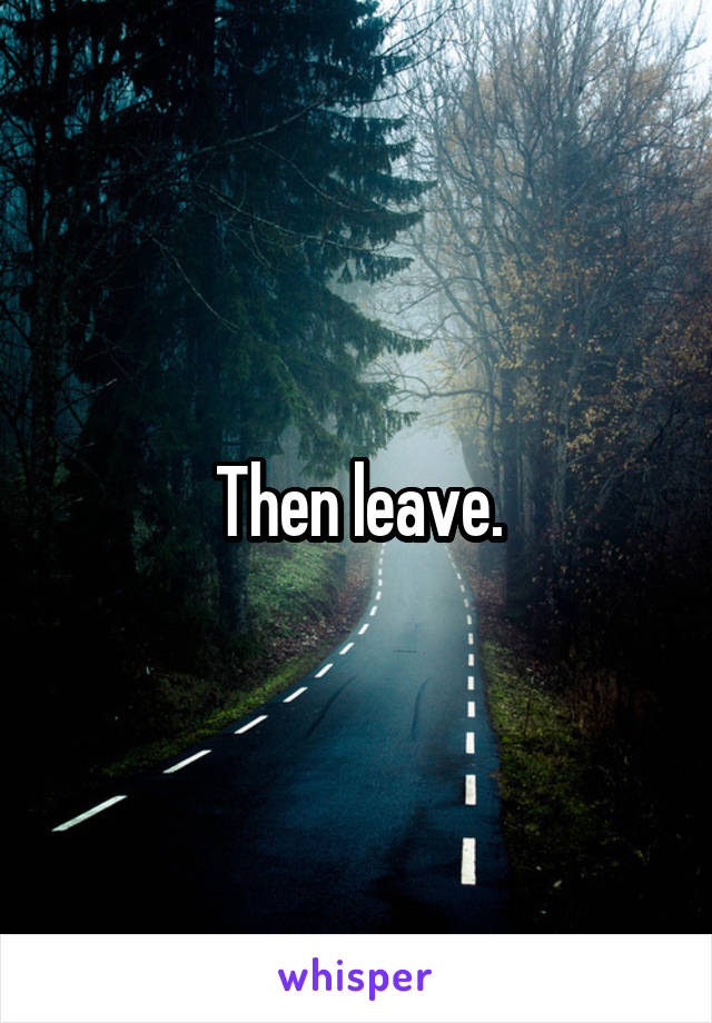 Then leave.
