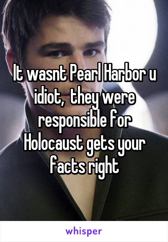It wasnt Pearl Harbor u idiot,  they were responsible for Holocaust gets your facts right