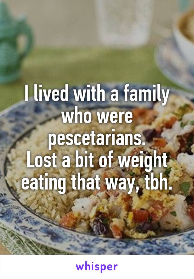 I lived with a family who were pescetarians.
Lost a bit of weight eating that way, tbh.