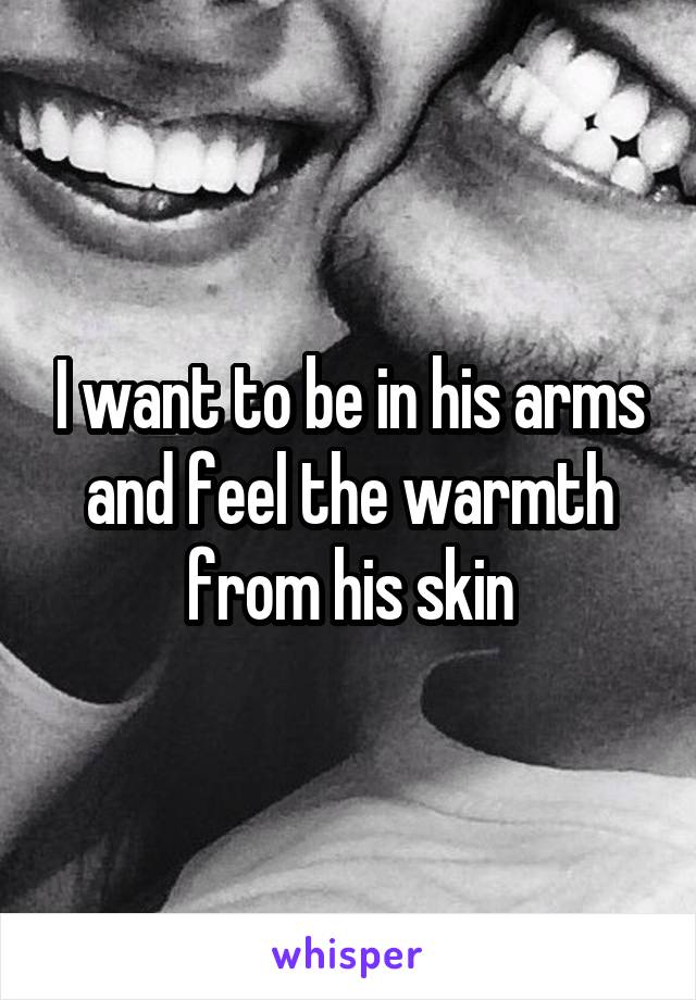 I want to be in his arms and feel the warmth from his skin