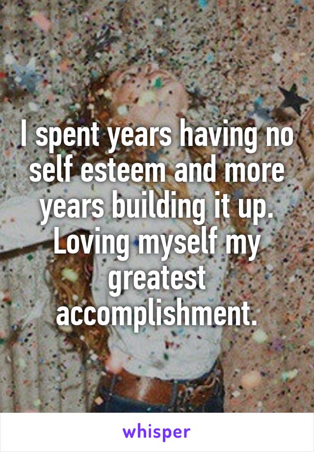 I spent years having no self esteem and more years building it up. Loving myself my greatest accomplishment.