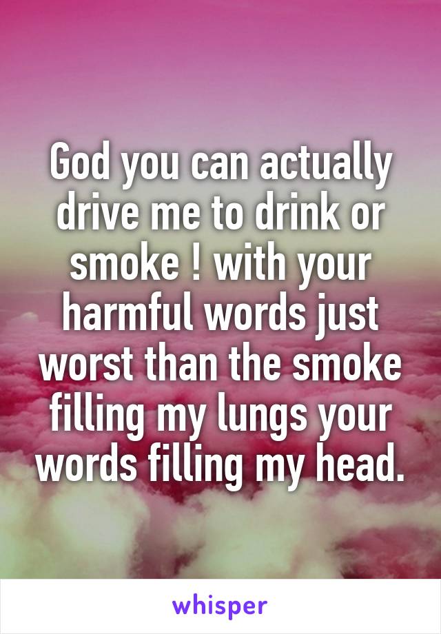 God you can actually drive me to drink or smoke ! with your harmful words just worst than the smoke filling my lungs your words filling my head.
