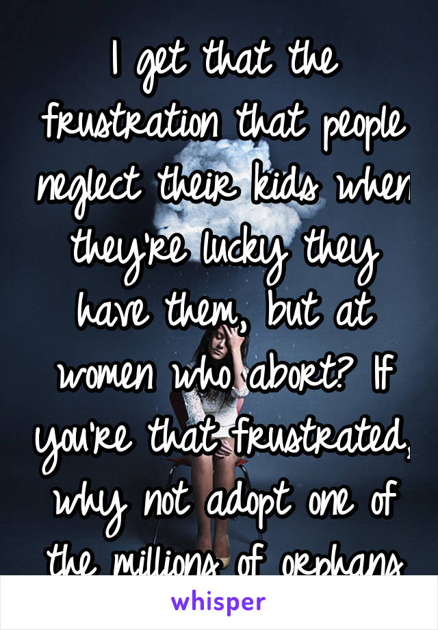 I get that the frustration that people neglect their kids when they're lucky they have them, but at women who abort? If you're that frustrated, why not adopt one of the millions of orphans