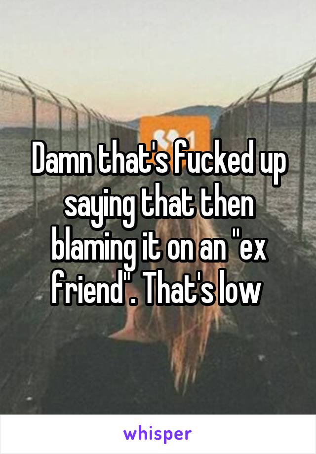 Damn that's fucked up saying that then blaming it on an "ex friend". That's low 