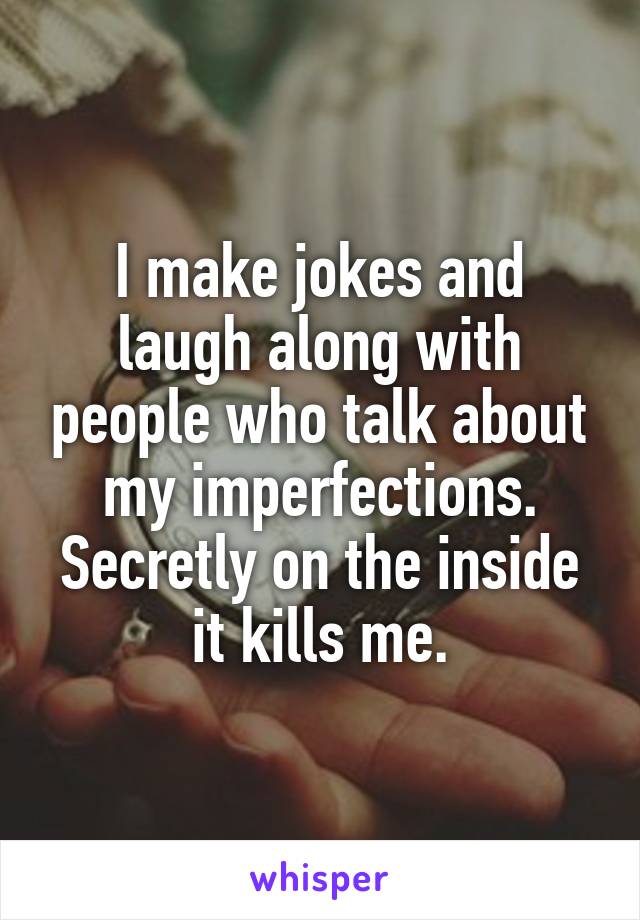 I make jokes and laugh along with people who talk about my imperfections. Secretly on the inside it kills me.