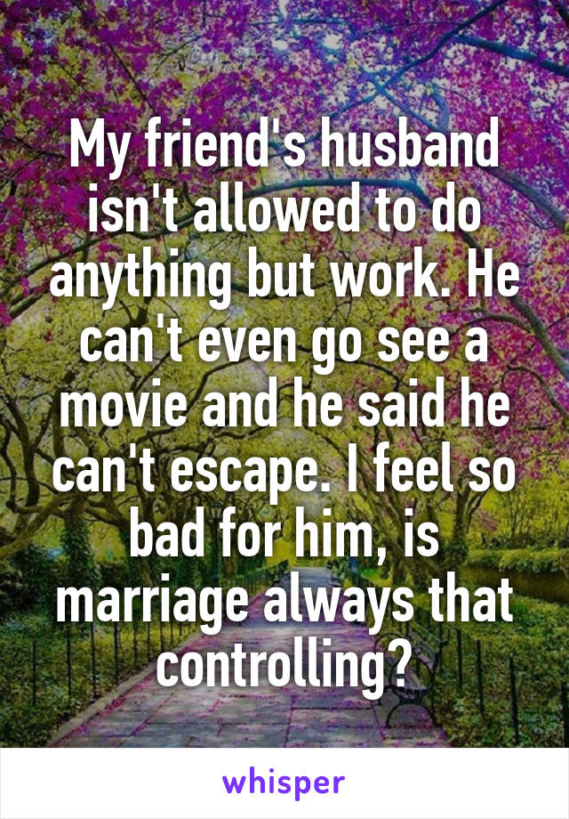 My friend's husband isn't allowed to do anything but work. He can't even go see a movie and he said he can't escape. I feel so bad for him, is marriage always that controlling?