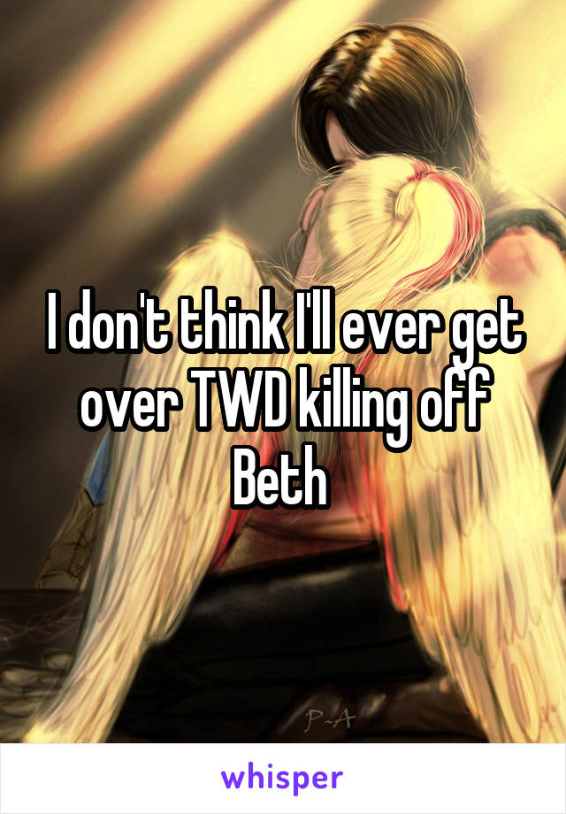 I don't think I'll ever get over TWD killing off Beth 