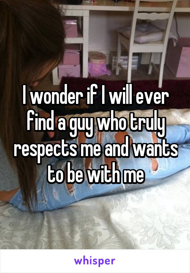 I wonder if I will ever find a guy who truly respects me and wants to be with me