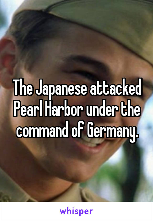 The Japanese attacked Pearl Harbor under the command of Germany.