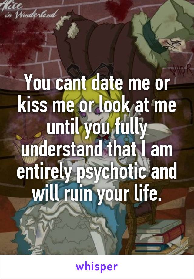You cant date me or kiss me or look at me until you fully understand that I am entirely psychotic and will ruin your life.