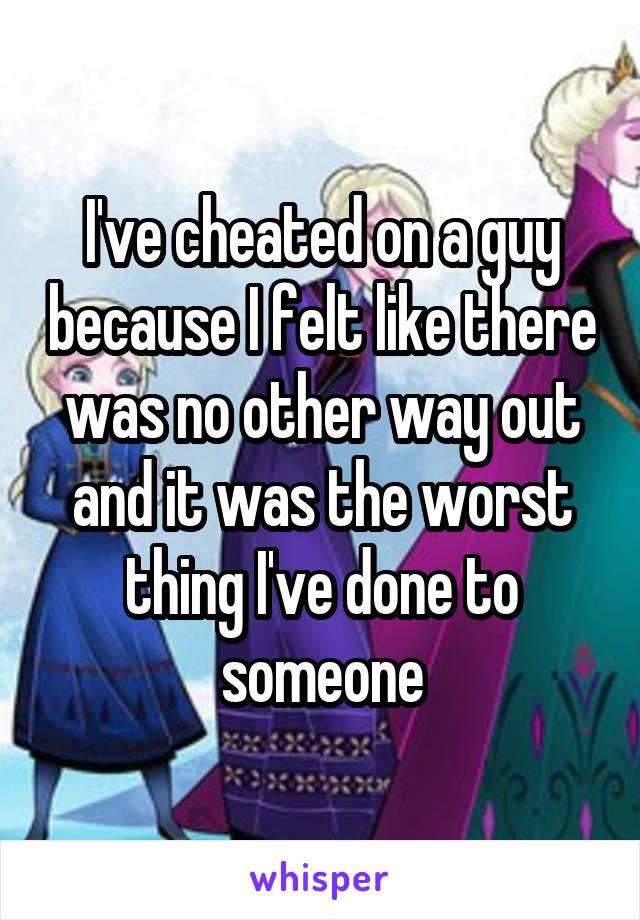 I've cheated on a guy because I felt like there was no other way out and it was the worst thing I've done to someone