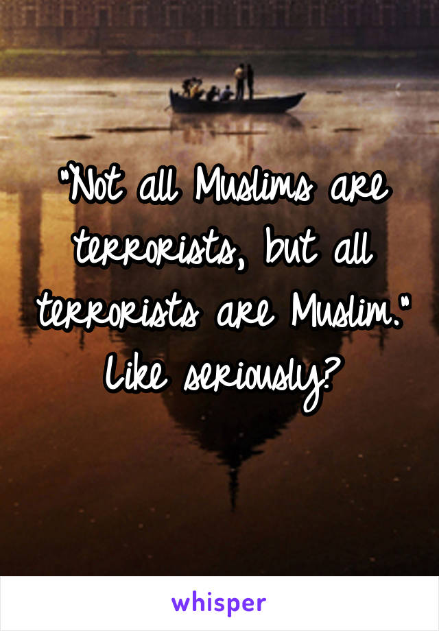 "Not all Muslims are terrorists, but all terrorists are Muslim."
Like seriously?
