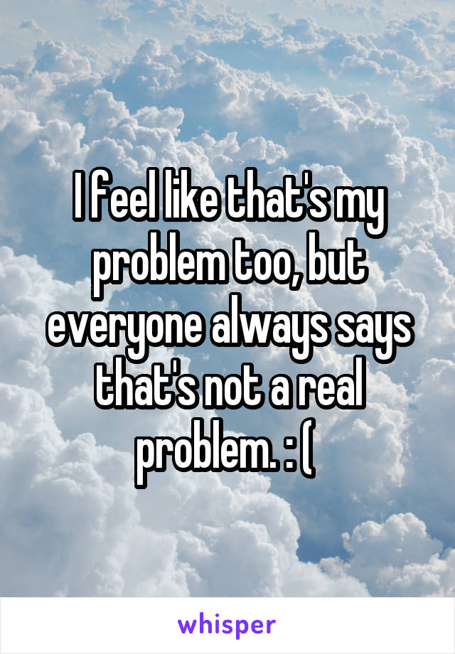 I feel like that's my problem too, but everyone always says that's not a real problem. : ( 