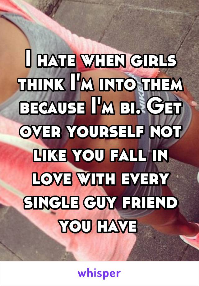 I hate when girls think I'm into them because I'm bi. Get over yourself not like you fall in love with every single guy friend you have 