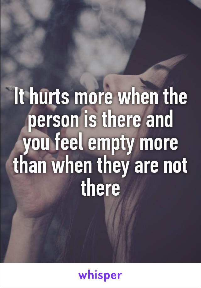 It hurts more when the person is there and you feel empty more than when they are not there