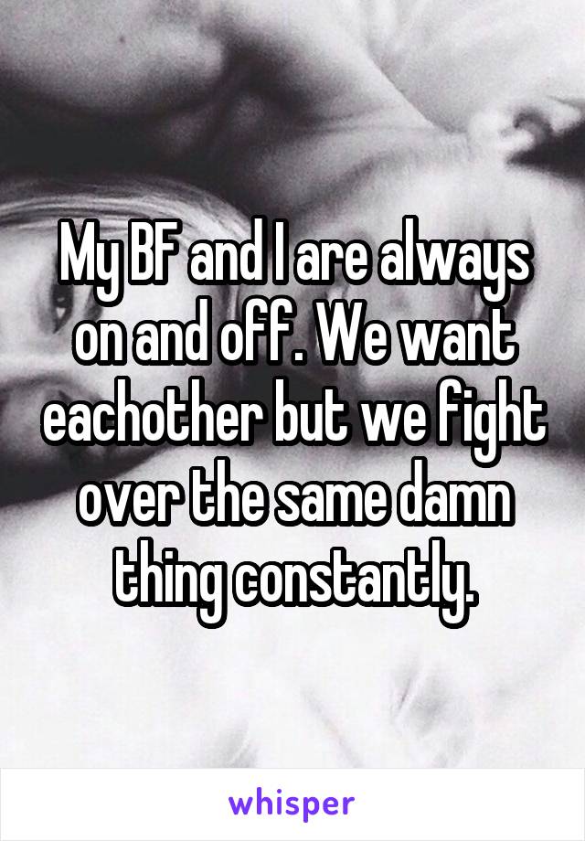 My BF and I are always on and off. We want eachother but we fight over the same damn thing constantly.