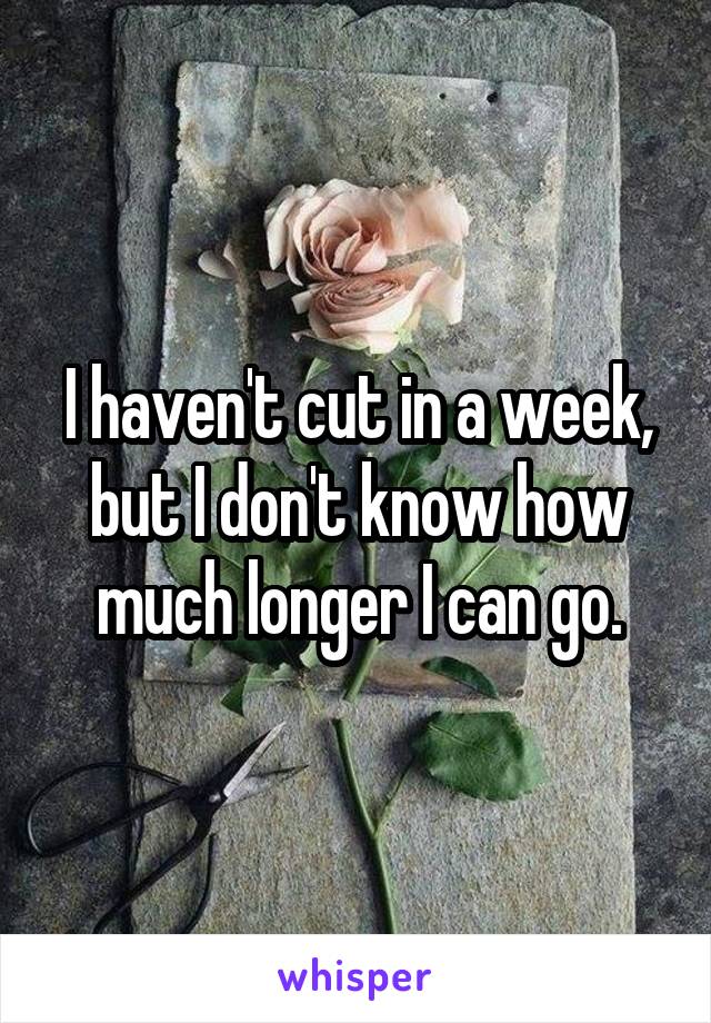 I haven't cut in a week, but I don't know how much longer I can go.