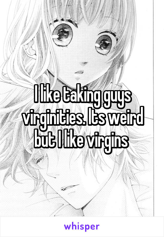 I like taking guys virginities. Its weird but I like virgins 