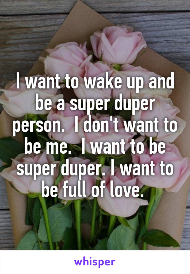 I want to wake up and be a super duper person.  I don't want to be me.  I want to be super duper. I want to be full of love. 