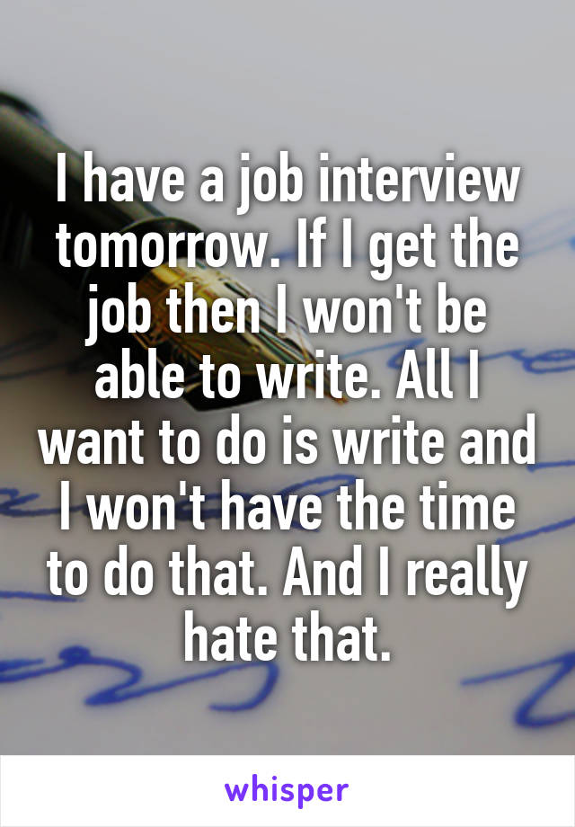 I have a job interview tomorrow. If I get the job then I won't be able to write. All I want to do is write and I won't have the time to do that. And I really hate that.