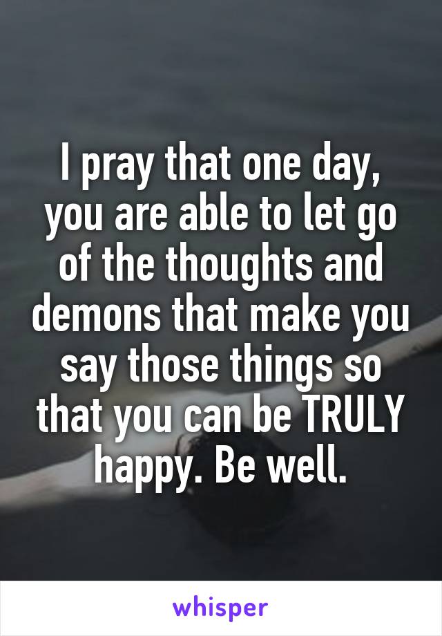 I pray that one day, you are able to let go of the thoughts and demons that make you say those things so that you can be TRULY happy. Be well.