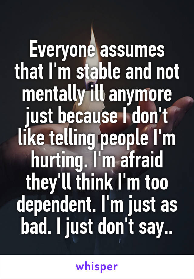 Everyone assumes that I'm stable and not mentally ill anymore just because I don't like telling people I'm hurting. I'm afraid they'll think I'm too dependent. I'm just as bad. I just don't say..