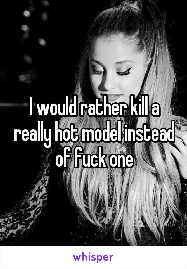 I would rather kill a really hot model instead of fuck one