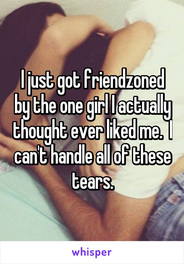 I just got friendzoned by the one girl I actually thought ever liked me.  I can't handle all of these tears.